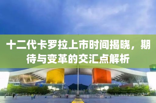十二代卡罗拉上市时间揭晓，期待与变革的交汇点解析