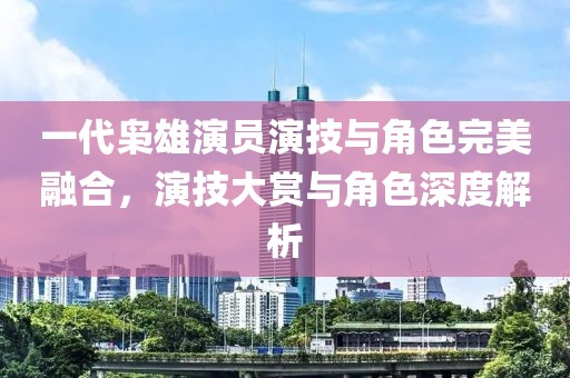 一代枭雄演员演技与角色完美融合，演技大赏与角色深度解析