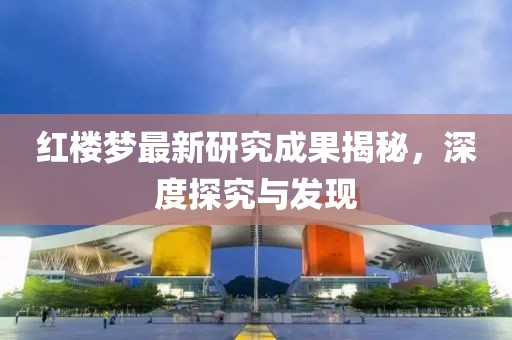 红楼梦最新研究成果揭秘，深度探究与发现