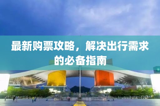 最新购票攻略，解决出行需求的必备指南