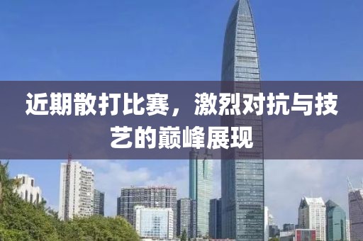 近期散打比赛，激烈对抗与技艺的巅峰展现