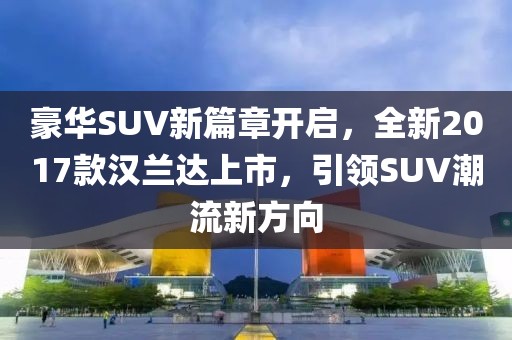 豪华SUV新篇章开启，全新2017款汉兰达上市，引领SUV潮流新方向