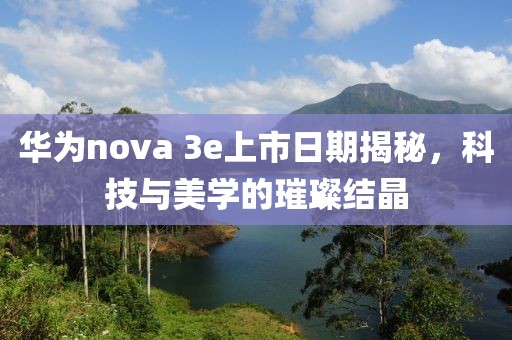 华为nova 3e上市日期揭秘，科技与美学的璀璨结晶