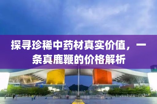 探寻珍稀中药材真实价值，一条真鹿鞭的价格解析