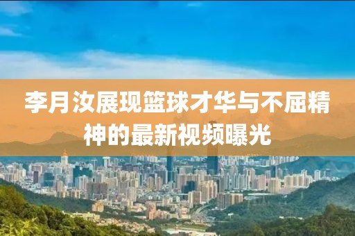 李月汝展现篮球才华与不屈精神的最新视频曝光
