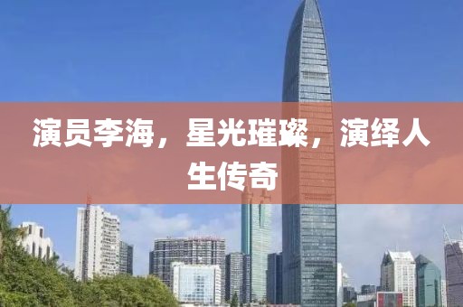 演员李海，星光璀璨，演绎人生传奇