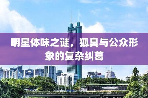 明星体味之谜，狐臭与公众形象的复杂纠葛