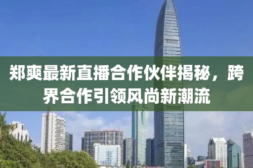 郑爽最新直播合作伙伴揭秘，跨界合作引领风尚新潮流