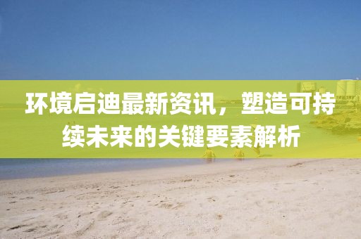 环境启迪最新资讯，塑造可持续未来的关键要素解析