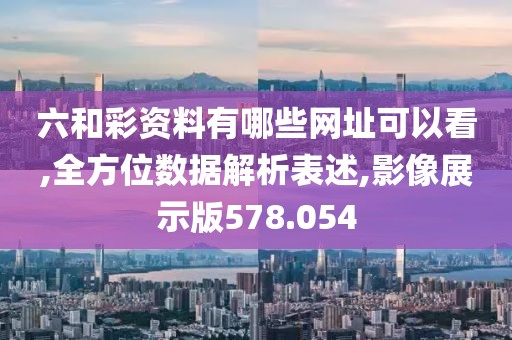 六和彩资料有哪些网址可以看,全方位数据解析表述,影像展示版578.054