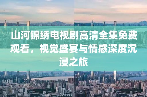 山河锦绣电视剧高清全集免费观看，视觉盛宴与情感深度沉浸之旅