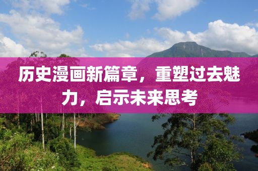 历史漫画新篇章，重塑过去魅力，启示未来思考