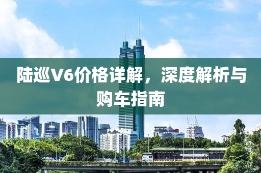 陆巡V6价格详解，深度解析与购车指南