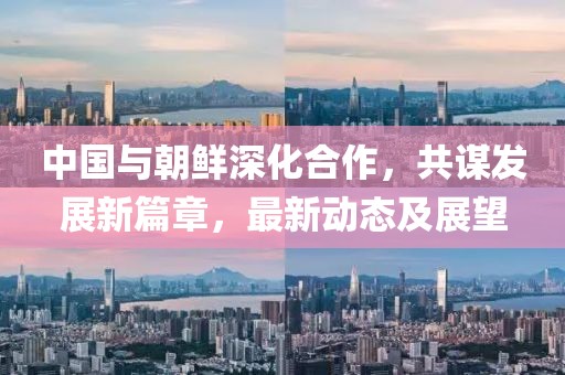 中国与朝鲜深化合作，共谋发展新篇章，最新动态及展望