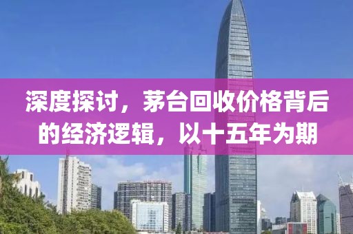 深度探讨，茅台回收价格背后的经济逻辑，以十五年为期