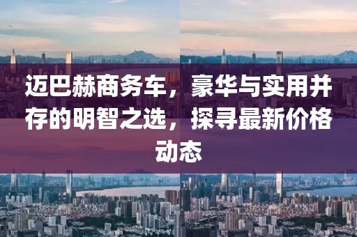 迈巴赫商务车，豪华与实用并存的明智之选，探寻最新价格动态