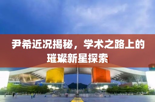 尹希近况揭秘，学术之路上的璀璨新星探索