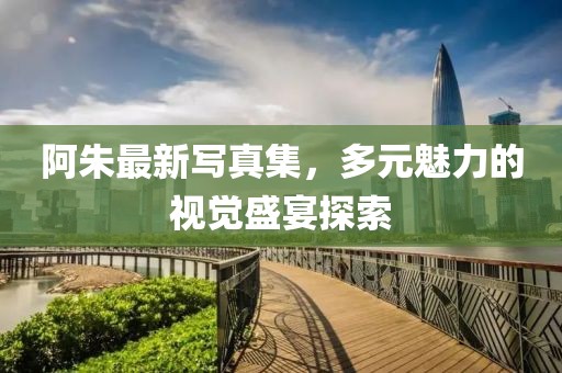 阿朱最新写真集，多元魅力的视觉盛宴探索