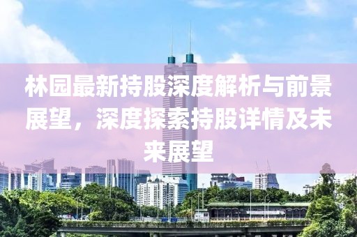 林园最新持股深度解析与前景展望，深度探索持股详情及未来展望
