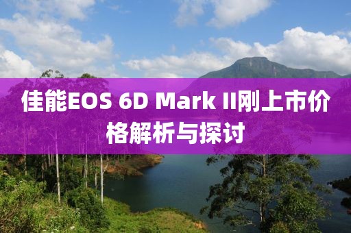 佳能EOS 6D Mark II刚上市价格解析与探讨