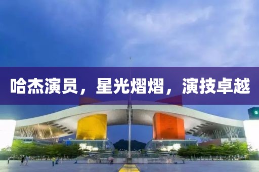 哈杰演员，星光熠熠，演技卓越