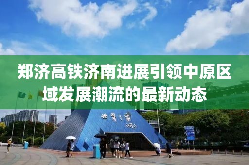 郑济高铁济南进展引领中原区域发展潮流的最新动态