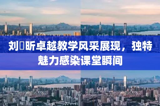刘垚昕卓越教学风采展现，独特魅力感染课堂瞬间