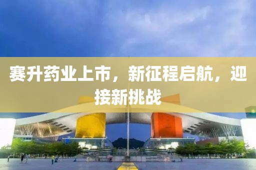 赛升药业上市，新征程启航，迎接新挑战
