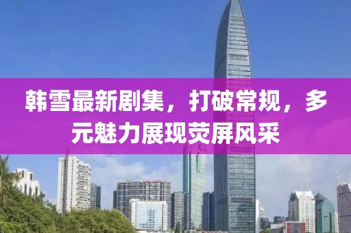 韩雪最新剧集，打破常规，多元魅力展现荧屏风采