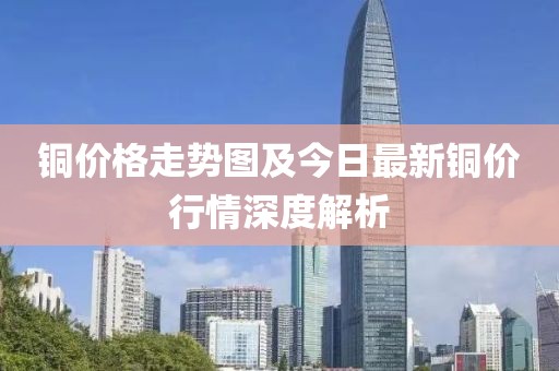 铜价格走势图及今日最新铜价行情深度解析