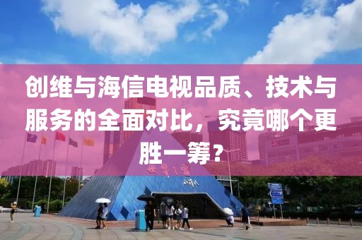 创维与海信电视品质、技术与服务的全面对比，究竟哪个更胜一筹？