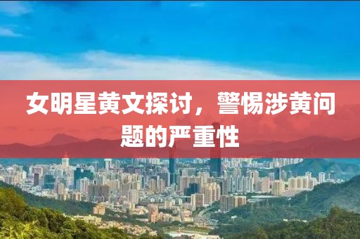 女明星黄文探讨，警惕涉黄问题的严重性