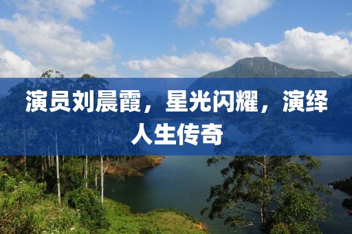 演员刘晨霞，星光闪耀，演绎人生传奇