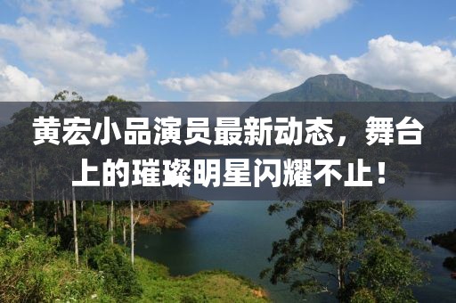 黄宏小品演员最新动态，舞台上的璀璨明星闪耀不止！