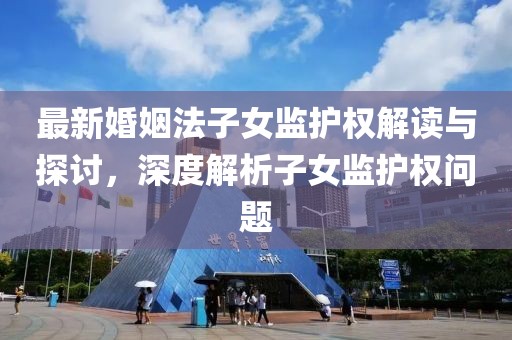 最新婚姻法子女监护权解读与探讨，深度解析子女监护权问题