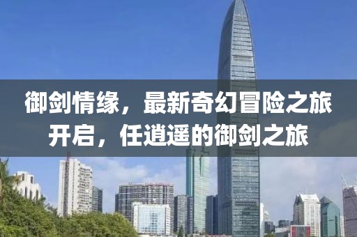 御剑情缘，最新奇幻冒险之旅开启，任逍遥的御剑之旅
