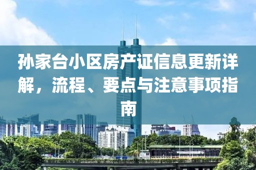 孙家台小区房产证信息更新详解，流程、要点与注意事项指南