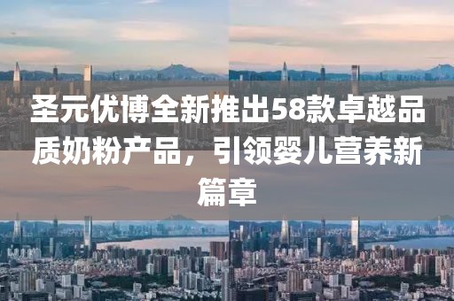 圣元优博全新推出58款卓越品质奶粉产品，引领婴儿营养新篇章