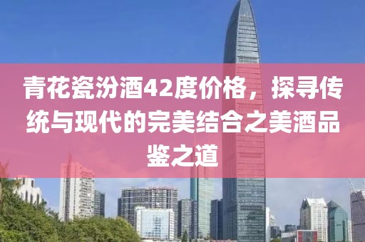 青花瓷汾酒42度价格，探寻传统与现代的完美结合之美酒品鉴之道