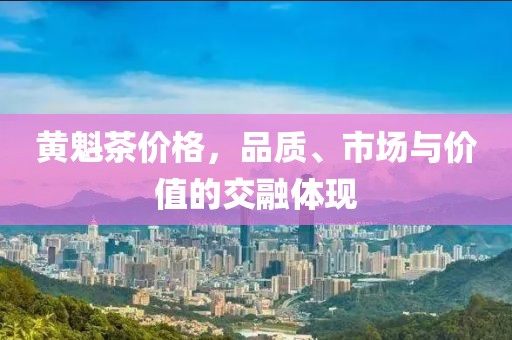 黄魁茶价格，品质、市场与价值的交融体现