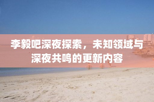 李毅吧深夜探索，未知领域与深夜共鸣的更新内容