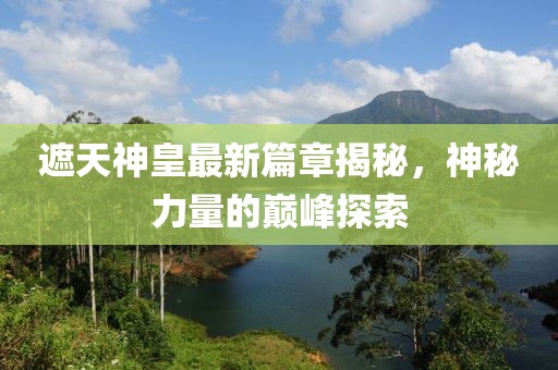遮天神皇最新篇章揭秘，神秘力量的巅峰探索