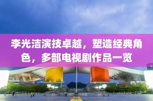 李光洁演技卓越，塑造经典角色，多部电视剧作品一览