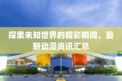 探索未知世界的精彩瞬间，最新动漫资讯汇总
