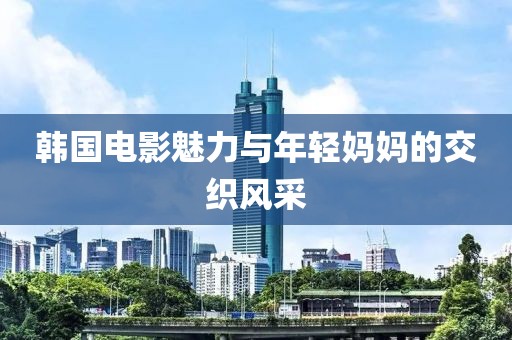 韩国电影魅力与年轻妈妈的交织风采