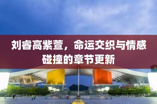 刘睿高紫萱，命运交织与情感碰撞的章节更新