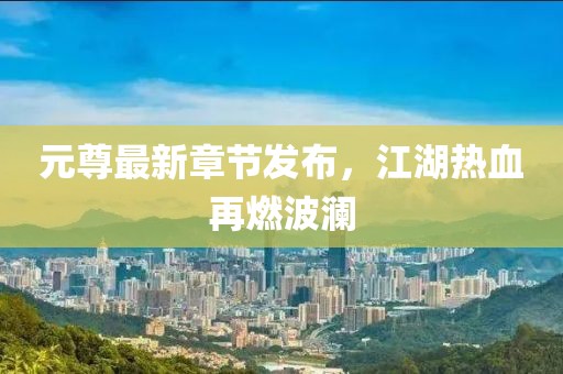 元尊最新章节发布，江湖热血再燃波澜