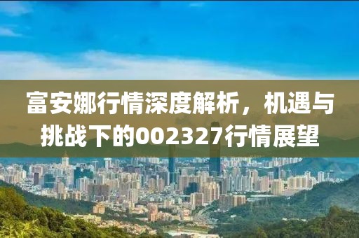 富安娜行情深度解析，机遇与挑战下的002327行情展望