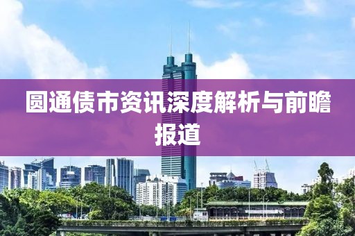 圆通债市资讯深度解析与前瞻报道